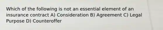 Which of the following is not an essential element of an insurance contract A) Consideration B) Agreement C) Legal Purpose D) Counteroffer