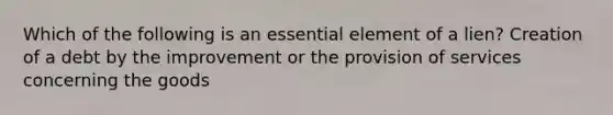 Which of the following is an essential element of a lien? Creation of a debt by the improvement or the provision of services concerning the goods