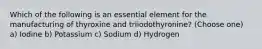 Which of the following is an essential element for the manufacturing of thyroxine and triiodothyronine? (Choose one) a) Iodine b) Potassium c) Sodium d) Hydrogen