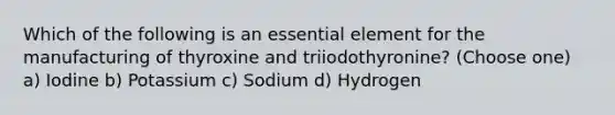 Which of the following is an essential element for the manufacturing of thyroxine and triiodothyronine? (Choose one) a) Iodine b) Potassium c) Sodium d) Hydrogen