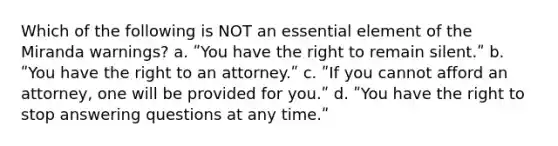 Which of the following is NOT an essential element of the Miranda warnings? a. ʺYou have the right to remain silent.ʺ b. ʺYou have the right to an attorney.ʺ c. ʺIf you cannot afford an attorney, one will be provided for you.ʺ d. ʺYou have the right to stop answering questions at any time.ʺ