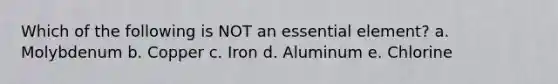 Which of the following is NOT an essential element? a. Molybdenum b. Copper c. Iron d. Aluminum e. Chlorine