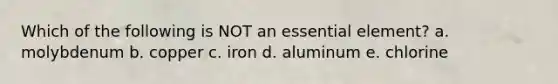 Which of the following is NOT an essential element? a. molybdenum b. copper c. iron d. aluminum e. chlorine