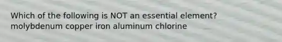 Which of the following is NOT an essential element? molybdenum copper iron aluminum chlorine