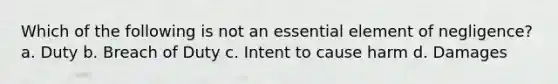 Which of the following is not an essential element of negligence? a. Duty b. Breach of Duty c. Intent to cause harm d. Damages