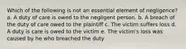 Which of the following is not an essential element of negligence? a. A duty of care is owed to the negligent person. b. A breach of the duty of care owed to the plaintiff c. The victim suffers loss d. A duty is care is owed to the victim e. The victim's loss was caused by he who breached the duty