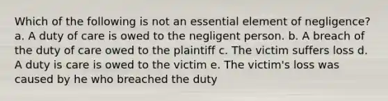 Which of the following is not an essential element of negligence? a. A duty of care is owed to the negligent person. b. A breach of the duty of care owed to the plaintiff c. The victim suffers loss d. A duty is care is owed to the victim e. The victim's loss was caused by he who breached the duty