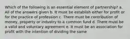 Which of the following is an essential element of partnership? a. All of the answers given b. It must be establish either for profit or for the practice of profession c. There must be contribution of money, property or industry to a common fund d. There must be a valid and voluntary agreement e. It must be an association for profit with the intention of dividing the same