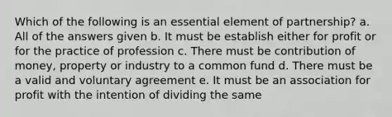 Which of the following is an essential element of partnership? a. All of the answers given b. It must be establish either for profit or for the practice of profession c. There must be contribution of money, property or industry to a common fund d. There must be a valid and voluntary agreement e. It must be an association for profit with the intention of dividing the same