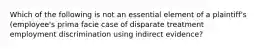 Which of the following is not an essential element of a plaintiff's (employee's prima facie case of disparate treatment employment discrimination using indirect evidence?