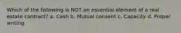 Which of the following is NOT an essential element of a real estate contract? a. Cash b. Mutual consent c. Capacity d. Proper writing