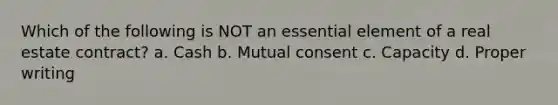 Which of the following is NOT an essential element of a real estate contract? a. Cash b. Mutual consent c. Capacity d. Proper writing