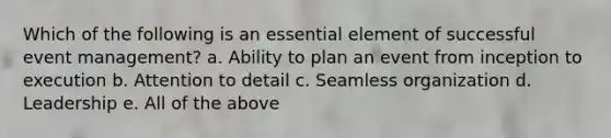 Which of the following is an essential element of successful event management? a. Ability to plan an event from inception to execution b. Attention to detail c. Seamless organization d. Leadership e. All of the above