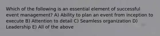 Which of the following is an essential element of successful event management? A) Ability to plan an event from inception to execute B) Attention to detail C) Seamless organization D) Leadership E) All of the above