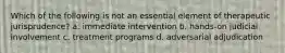 Which of the following is not an essential element of therapeutic jurisprudence? a. immediate intervention b. hands-on judicial involvement c. treatment programs d. adversarial adjudication