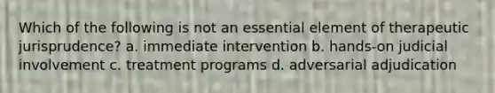 Which of the following is not an essential element of therapeutic jurisprudence? a. immediate intervention b. hands-on judicial involvement c. treatment programs d. adversarial adjudication