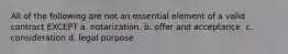 All of the following are not an essential element of a valid contract EXCEPT a. notarization. b. offer and acceptance. c. consideration d. legal purpose