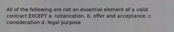 All of the following are not an essential element of a valid contract EXCEPT a. notarization. b. offer and acceptance. c. consideration d. legal purpose