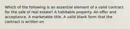 Which of the following is an essential element of a valid contract for the sale of real estate? A habitable property. An offer and acceptance. A marketable title. A valid blank form that the contract is written on