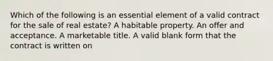 Which of the following is an essential element of a valid contract for the sale of real estate? A habitable property. An offer and acceptance. A marketable title. A valid blank form that the contract is written on