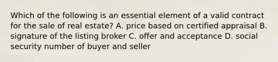 Which of the following is an essential element of a valid contract for the sale of real estate? A. price based on certified appraisal B. signature of the listing broker C. offer and acceptance D. social security number of buyer and seller