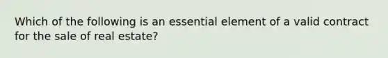 Which of the following is an essential element of a valid contract for the sale of real estate?