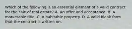 Which of the following is an essential element of a valid contract for the sale of real estate? A. An offer and acceptance. B. A marketable title. C. A habitable property. D. A valid blank form that the contract is written on.