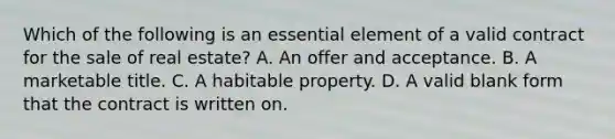 Which of the following is an essential element of a valid contract for the sale of real estate? A. An offer and acceptance. B. A marketable title. C. A habitable property. D. A valid blank form that the contract is written on.