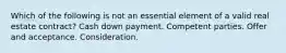 Which of the following is not an essential element of a valid real estate contract? Cash down payment. Competent parties. Offer and acceptance. Consideration.