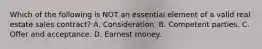 Which of the following is NOT an essential element of a valid real estate sales contract? A. Consideration. B. Competent parties. C. Offer and acceptance. D. Earnest money.