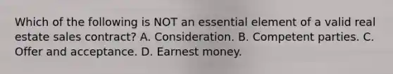 Which of the following is NOT an essential element of a valid real estate sales contract? A. Consideration. B. Competent parties. C. Offer and acceptance. D. Earnest money.