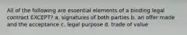 All of the following are essential elements of a binding legal contract EXCEPT? a. signatures of both parties b. an offer made and the acceptance c. legal purpose d. trade of value