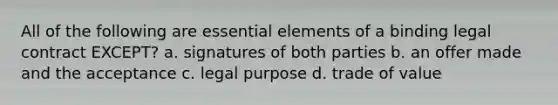 All of the following are <a href='https://www.questionai.com/knowledge/kqSssz4B6a-essential-elements' class='anchor-knowledge'>essential elements</a> of a binding legal contract EXCEPT? a. signatures of both parties b. an offer made and the acceptance c. legal purpose d. trade of value