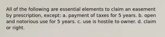 All of the following are essential elements to claim an easement by prescription, except: a. payment of taxes for 5 years. b. open and notorious use for 5 years. c. use is hostile to owner. d. claim or right.