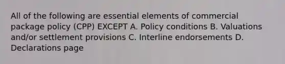 All of the following are essential elements of commercial package policy (CPP) EXCEPT A. Policy conditions B. Valuations and/or settlement provisions C. Interline endorsements D. Declarations page