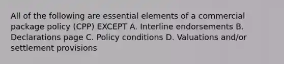 All of the following are essential elements of a commercial package policy (CPP) EXCEPT A. Interline endorsements B. Declarations page C. Policy conditions D. Valuations and/or settlement provisions