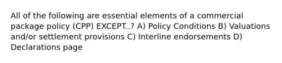 All of the following are <a href='https://www.questionai.com/knowledge/kqSssz4B6a-essential-elements' class='anchor-knowledge'>essential elements</a> of a commercial package policy (CPP) EXCEPT..? A) Policy Conditions B) Valuations and/or settlement provisions C) Interline endorsements D) Declarations page