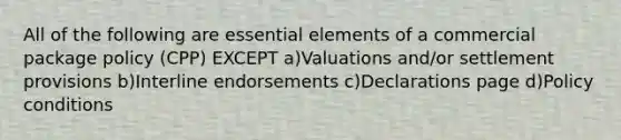 All of the following are essential elements of a commercial package policy (CPP) EXCEPT a)Valuations and/or settlement provisions b)Interline endorsements c)Declarations page d)Policy conditions