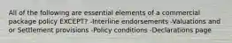 All of the following are essential elements of a commercial package policy EXCEPT? -Interline endorsements -Valuations and or Settlement provisions -Policy conditions -Declarations page