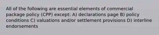 All of the following are essential elements of commercial package policy (CPP) except: A) declarations page B) policy conditions C) valuations and/or settlement provisions D) interline endorsements