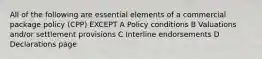 All of the following are essential elements of a commercial package policy (CPP) EXCEPT A Policy conditions B Valuations and/or settlement provisions C Interline endorsements D Declarations page