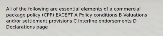 All of the following are essential elements of a commercial package policy (CPP) EXCEPT A Policy conditions B Valuations and/or settlement provisions C Interline endorsements D Declarations page