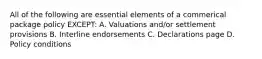 All of the following are essential elements of a commerical package policy EXCEPT: A. Valuations and/or settlement provisions B. Interline endorsements C. Declarations page D. Policy conditions