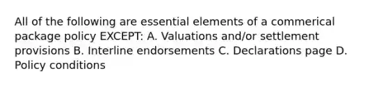 All of the following are <a href='https://www.questionai.com/knowledge/kqSssz4B6a-essential-elements' class='anchor-knowledge'>essential elements</a> of a commerical package policy EXCEPT: A. Valuations and/or settlement provisions B. Interline endorsements C. Declarations page D. Policy conditions