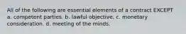 All of the following are essential elements of a contract EXCEPT a. competent parties. b. lawful objective. c. monetary consideration. d. meeting of the minds.