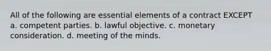 All of the following are essential elements of a contract EXCEPT a. competent parties. b. lawful objective. c. monetary consideration. d. meeting of the minds.