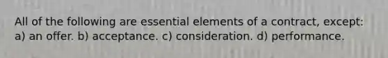 All of the following are essential elements of a contract, except: a) an offer. b) acceptance. c) consideration. d) performance.