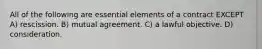 All of the following are essential elements of a contract EXCEPT A) rescission. B) mutual agreement. C) a lawful objective. D) consideration.