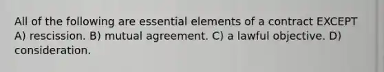 All of the following are essential elements of a contract EXCEPT A) rescission. B) mutual agreement. C) a lawful objective. D) consideration.