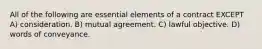 All of the following are essential elements of a contract EXCEPT A) consideration. B) mutual agreement. C) lawful objective. D) words of conveyance.